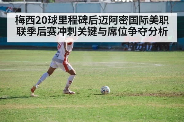 梅西20球里程碑后迈阿密国际美职联季后赛冲刺关键与席位争夺分析