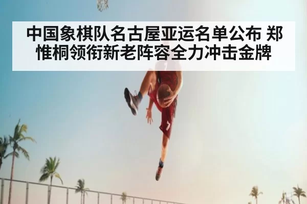 中国象棋队名古屋亚运名单公布 郑惟桐领衔新老阵容全力冲击金牌